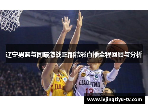 辽宁男篮与同曦激战正酣精彩直播全程回顾与分析